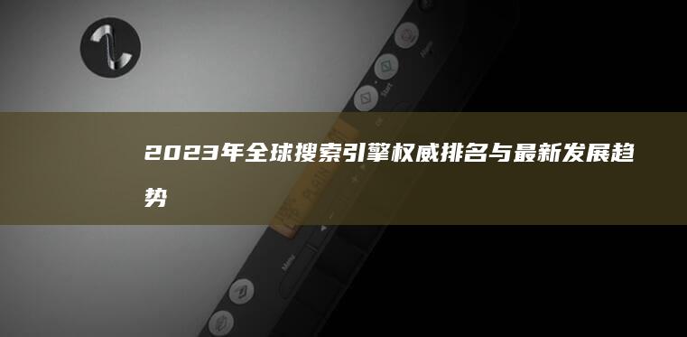 2023年全球搜索引擎权威排名与最新发展趋势分析